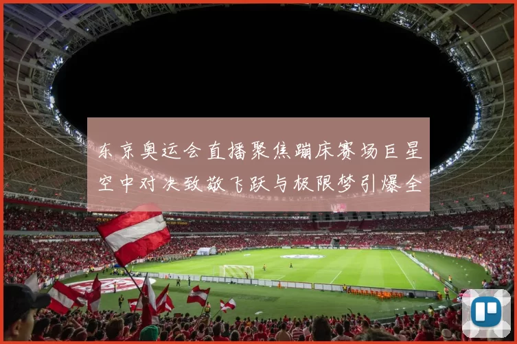 东京奥运会直播聚焦蹦床赛场巨星空中对决致敬飞跃与极限梦引爆全场