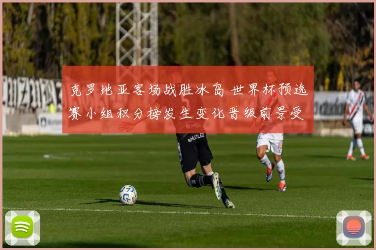 克罗地亚客场战胜冰岛 世界杯预选赛小组积分榜发生变化晋级前景受影响