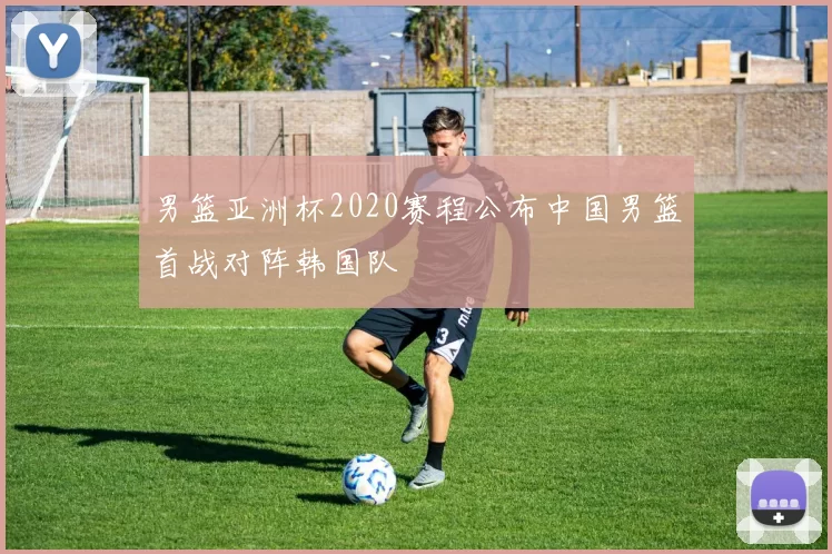 男篮亚洲杯2020赛程公布中国男篮首战对阵韩国队