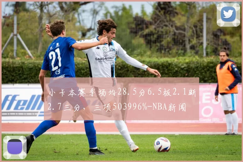 小卡本赛季场均28.5分6.5板2.1断2.7三分，三项503996%-NBA新闻