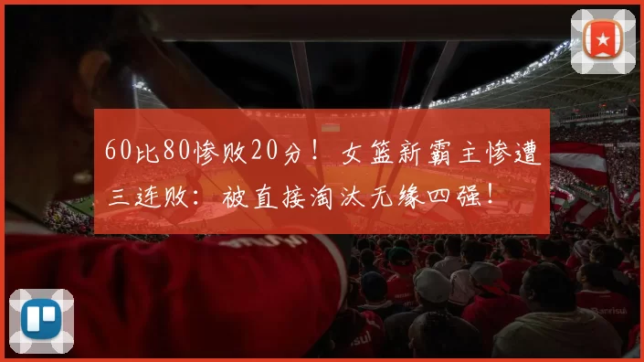 60比80惨败20分！女篮新霸主惨遭三连败：被直接淘汰无缘四强！