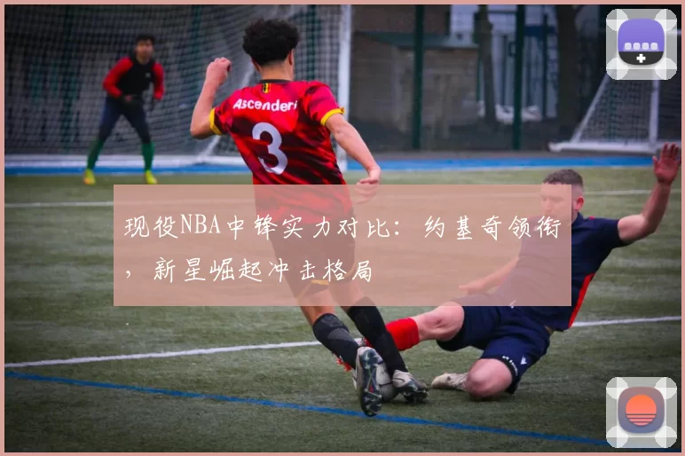 现役NBA中锋实力对比:约基奇领衔,新星崛起冲击格局