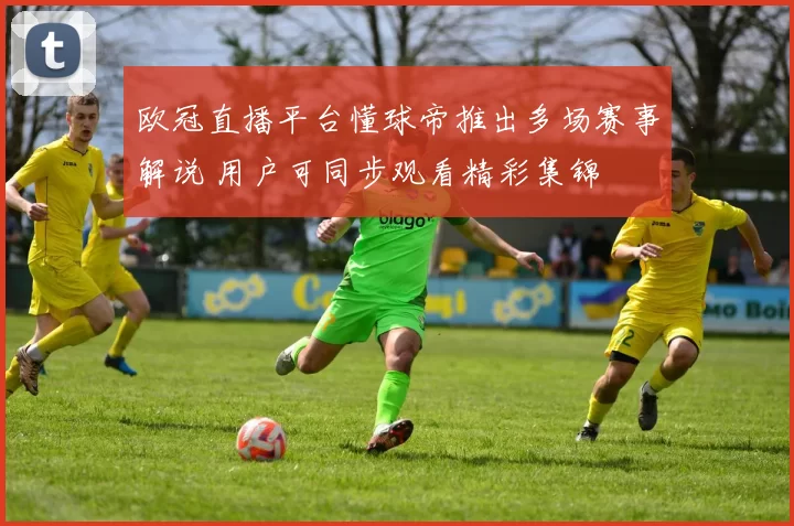 欧冠直播平台懂球帝推出多场赛事解说 用户可同步观看精彩集锦