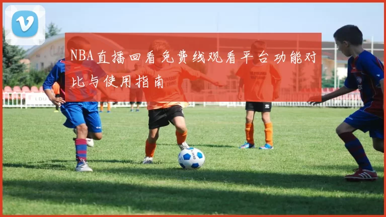 NBA直播回看免费线观看平台功能对比与使用指南