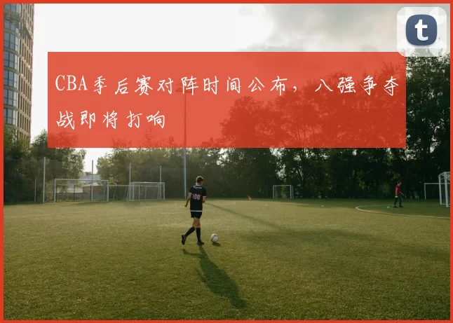 CBA季后赛对阵时间公布,八强争夺战即将打响