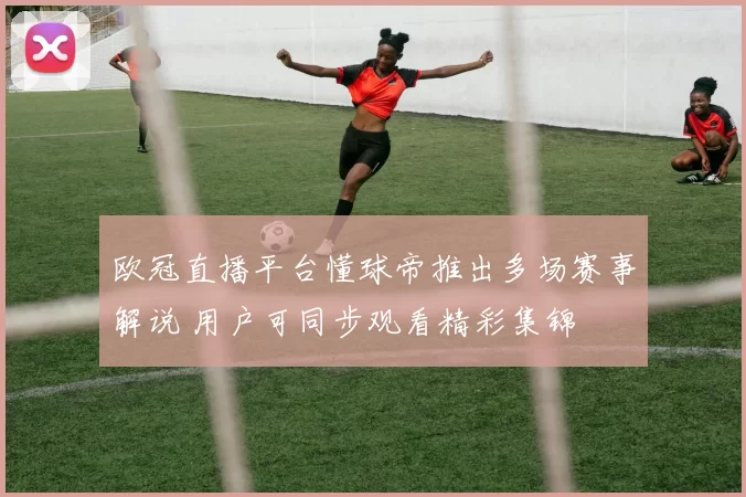 欧冠直播平台懂球帝推出多场赛事解说 用户可同步观看精彩集锦