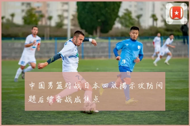 中国男篮对战日本回放揭示攻防问题后续备战成焦点