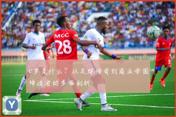 c罗是什么?从足球传奇到商业帝国缔造者的多面剖析